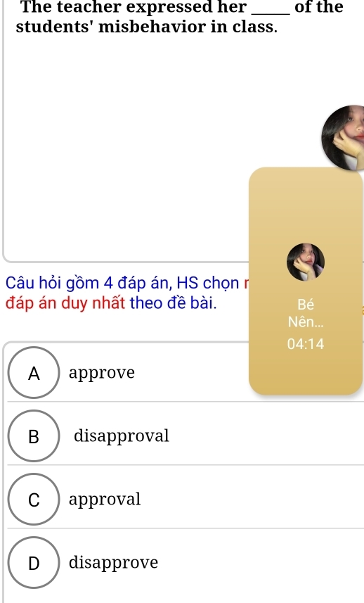 The teacher expressed her _of the
students' misbehavior in class.
Câu hỏi gồm 4 đáp án, HS chọn r
đáp án duy nhất theo đề bài. Bé
Nên...
04:14
A approve
B disapproval
C ) approval
D disapprove