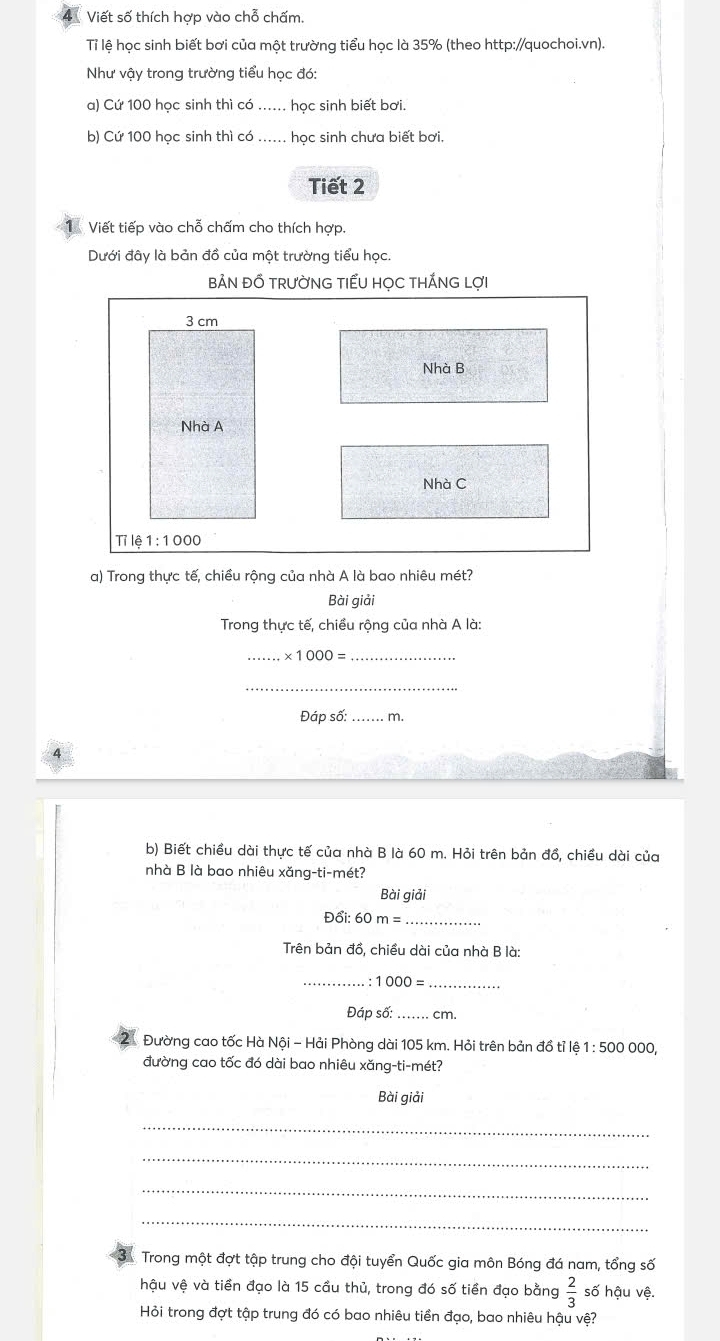 Viết số thích hợp vào chỗ chấm. 
Tỉ lệ học sinh biết bơi của một trường tiểu học là 35% (theo http://quochoi.vn). 
Như vậy trong trường tiểu học đó: 
a) Cứ 100 học sinh thì có ...... học sinh biết bơi. 
b) Cứ 100 học sinh thì có ...... học sinh chưa biết bơi. 
Tiết 2 
1 Viết tiếp vào chỗ chấm cho thích hợp. 
Dưới đây là bản đồ của một trường tiểu học. 
BẢN ĐỒ TRƯỜNG TIẾU HỌC THẤNG LợI
3 cm
Nhà B 
Nhà A 
Nhà C 
Tỉ lệ 1:1000
a) Trong thực tế, chiều rộng của nhà A là bao nhiêu mét? 
Bài giải 
Trong thực tế, chiều rộng của nhà A là: 
_ * 1000= _ 
_ 
Đáp số:_ m. 
b) Biết chiều dài thực tế của nhà B là 60 m. Hỏi trên bản đổ, chiều dài của 
nhà B là bao nhiêu xăng-ti-mét? 
Bài giải
D6i:60m= _ 
Trên bản đồ, chiều dài của nhà B là: 
_ 
. : 1000= _ 
Đáp số: _cm. 
Đường cao tốc Hà Nội - Hải Phòng dài 105 km. Hỏi trên bản đồ tỉ lệ 1:500 000, 
đường cao tốc đó dài bao nhiêu xăng-ti-mét? 
Bài giải 
_ 
_ 
_ 
_ 
Trong một đợt tập trung cho đội tuyển Quốc gia môn Bóng đá nam, tổng số 
hậu vệ và tiền đạo là 15 cầu thủ, trong đó số tiền đạo bằng  2/3  số hậu vệ. 
Hỏi trong đợt tập trung đó có bao nhiêu tiền đạo, bao nhiêu hậu vệ?
