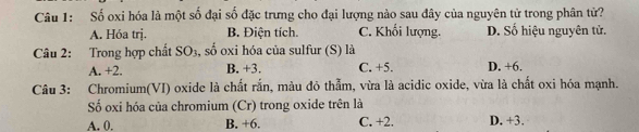 Số oxi hóa là một số đại số đặc trưng cho đại lượng nào sau đây của nguyên tử trong phân tử?
A. Hóa trj. B. Điện tích. C. Khối lượng. D. Số hiệu nguyên tử.
Câu 2: Trong hợp chất SO_3 , số oxi hóa của sulfur (S) là
A. +2. B. +3. C. +5. D. +6.
Câu 3: Chromium(VI) oxide là chất rắn, màu đỏ thẫm, vừa là acidic oxide, vừa là chất oxi hóa mạnh.
Số oxi hóa của chromium (Cr) trong oxide trên là
A. 0. B. +6. C. +2. D. +3.