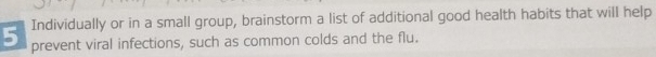 Individually or in a small group, brainstorm a list of additional good health habits that will help 
prevent viral infections, such as common colds and the flu.