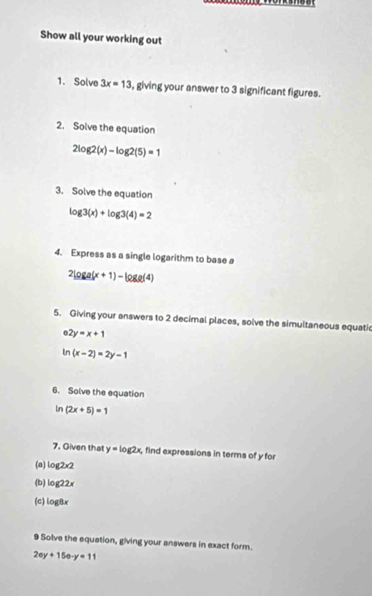 Show all your working out 
1. Solve 3x=13 , giving your answer to 3 significant figures. 
2. Solve the equation
2log 2(x)-log 2(5)=1
3. Solve the equation
log 3(x)+log 3(4)=2
4. Express as a single logarithm to base a
2log a(x+1)-log a(4)
5. Giving your answers to 2 decimal places, solve the simultaneous equati
2y=x+1
n (x-2)=2y-1
6. Solve the equation
ln (2x+5)=1
7. Given that y=log 2x , find expressions in terms of y for 
(a) log 2* 2
(b) log 22x
(c) log 8x
9 Solve the equation, giving your answers in exact form.
2ey+15e-y=11