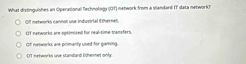 What distinguishes an Operational Technology (OT) network from a standard IT data network?
OT networks cannot use industrial Ethernet.
OT networks are optimized for real-time transfers.
OT networks are primarily used for gaming.
OT networks use standard Ethernet only.