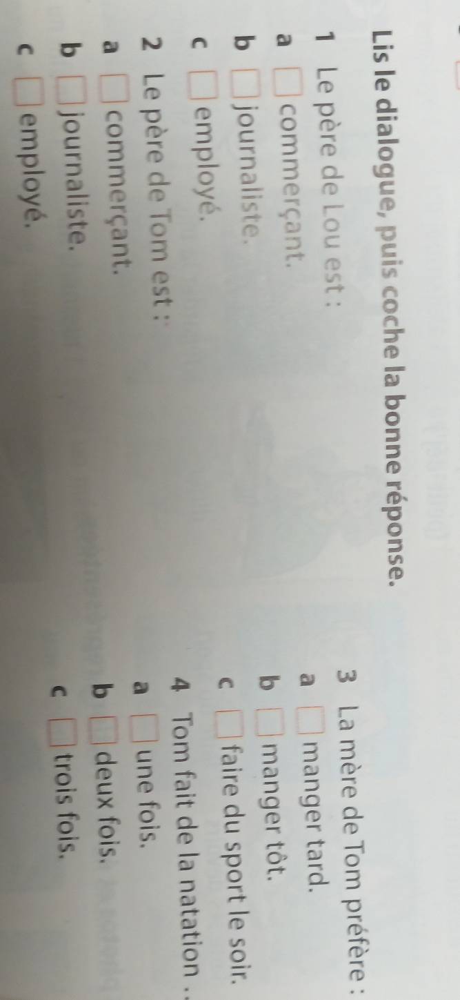Lis le dialogue, puis coche la bonne réponse.
1 Le père de Lou est : 3 La mère de Tom préfère :
a
a □ commerçant. □ manger tard.
b □
b □ journaliste. manger tôt.
C
C □ employé. □ faire du sport le soir.
2 Le père de Tom est : 4 Tom fait de la natation .
a □ une fois.
a □ commerçant.
b □ deux fois.
b □ journaliste.
C □ trois fois.
C □ employé.