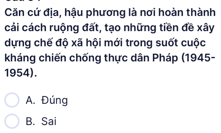 Căn cứ địa, hậu phương là nơi hoàn thành
cải cách ruộng đất, tạo những tiền đề xây
dựng chế độ xã hội mới trong suốt cuộc
kháng chiến chống thực dân Pháp (1945-
1954).
A. Đúng
B. Sai