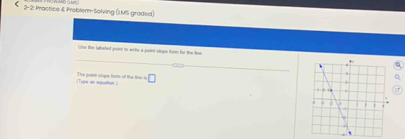 2- 2: Practice & Problem-Solving (LMS graded) 
Use the labeled point to write a point-slope form for the line 
The point-slope form of the line is 
(Type an equation ) □