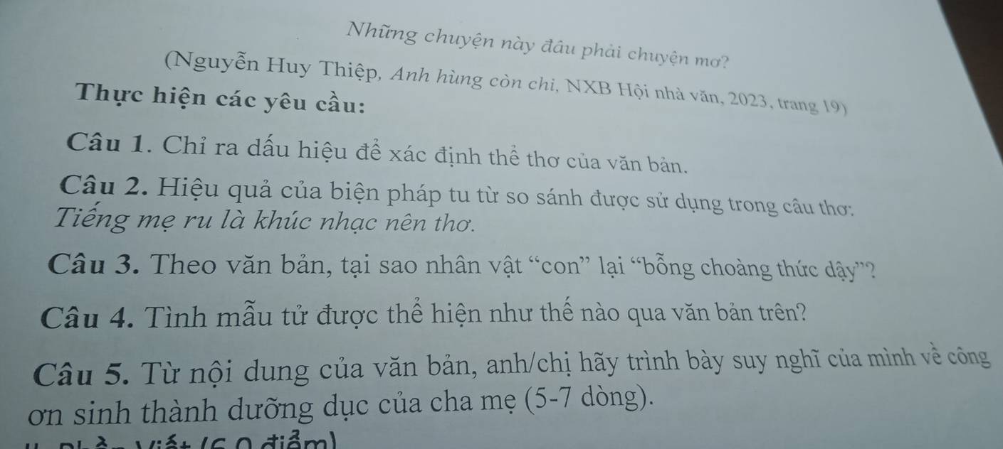 Những chuyện này đầu phải chuyện mơ? 
(Nguyễn Huy Thiệp, Anh hùng còn chi, NXB Hội nhà văn, 2023, trang 19) 
Thực hiện các yêu cầu: 
Câu 1. Chỉ ra dấu hiệu để xác định thể thơ của văn bản. 
Câu 2. Hiệu quả của biện pháp tu từ so sánh được sử dụng trong câu thơ: 
Tiếng mẹ ru là khúc nhạc nên thơ. 
Câu 3. Theo văn bản, tại sao nhân vật “con” lại “bỗng choàng thức dậy”?? 
Câu 4. Tình mẫu tử được thể hiện như thế nào qua văn bản trên? 
Câu 5. Từ nội dung của văn bản, anh/chị hãy trình bày suy nghĩ của mình về công 
ơn sinh thành dưỡng dục của cha mẹ (5-7 dòng). 
A diểm)