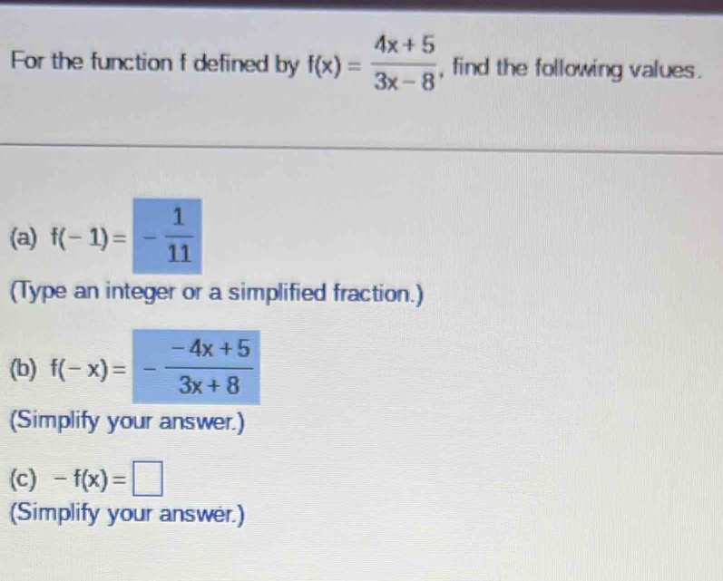 For the function f defined by f(x)= (4x+5)/3x-8  , find the following values . 
(a) f(-1)=- 1/11 
(Type an integer or a simplified fraction.) 
(b) f(-x)=- (-4x+5)/3x+8 
(Simplify your answer.) 
(c) -f(x)=□
(Simplify your answer.)