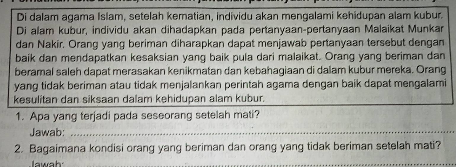 Di dalam agama Islam, setelah kematian, individu akan mengalami kehidupan alam kubur. 
Di alam kubur, individu akan dihadapkan pada pertanyaan-pertanyaan Malaikat Munkar 
dan Nakir. Orang yang beriman diharapkan dapat menjawab pertanyaan tersebut dengan 
baik dan mendapatkan kesaksian yang baik pula dari malaikat. Orang yang beriman dan 
beramal saleh dapat merasakan kenikmatan dan kebahagiaan di dalam kubur mereka. Orang 
yang tidak beriman atau tidak menjalankan perintah agama dengan baik dapat mengalami 
kesulitan dan siksaan dalam kehidupan alam kubur. 
1. Apa yang terjadi pada seseorang setelah mati? 
Jawab:_ 
2. Bagaimana kondisi orang yang beriman dan orang yang tidak beriman setelah mati? 
Jawah 
_