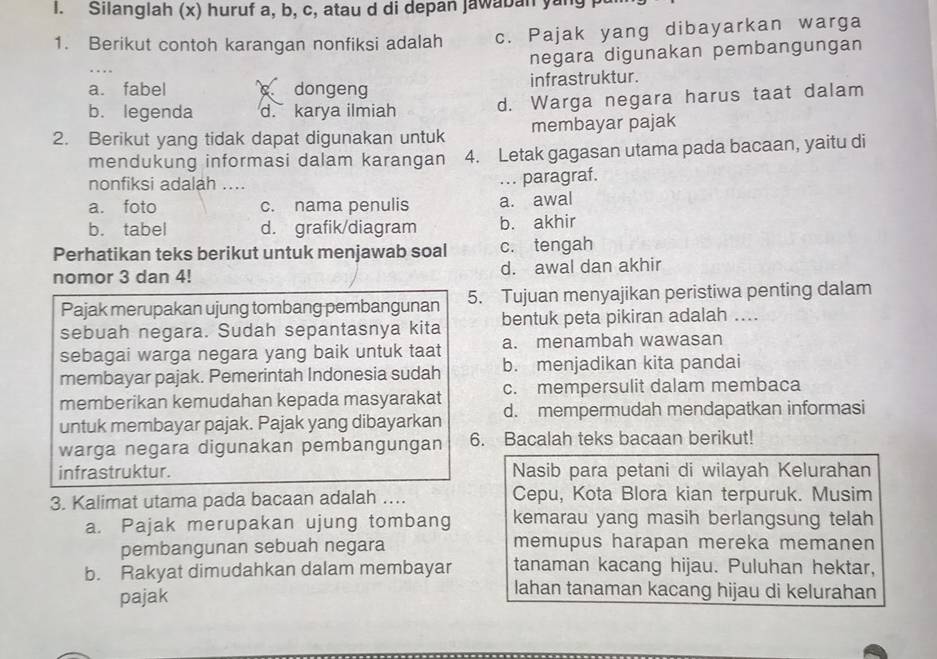 Silanglah (x) huruf a, b, c, atau d di depan Jawaban yang
1. Berikut contoh karangan nonfiksi adalah c. Pajak yang dibayarkan warga
negara digunakan pembangungan
a. fabel  dongeng infrastruktur.
b. legenda d. karya ilmiah d. Warga negara harus taat dalam
2. Berikut yang tidak dapat digunakan untuk membayar pajak
mendukung informasi dalam karangan 4. Letak gagasan utama pada bacaan, yaitu di
nonfiksi adalah ....
.. paragraf.
a. foto c. nama penulis a. awal
b. tabel d. grafik/diagram b. akhir
Perhatikan teks berikut untuk menjawab soal c. tengah
nomor 3 dan 4! d. awal dan akhir
Pajak merupakan ujung tombang pembangunan 5. Tujuan menyajikan peristiwa penting dalam
sebuah negara. Sudah sepantasnya kita bentuk peta pikiran adalah ....
sebagai warga negara yang baik untuk taat a. menambah wawasan
membayar pajak. Pemerintah Indonesia sudah b. menjadikan kita pandai
memberikan kemudahan kepada masyarakat c. mempersulit dalam membaca
untuk membayar pajak. Pajak yang dibayarkan d. mempermudah mendapatkan informasi
warga negara digunakan pembangungan 6. Bacalah teks bacaan berikut!
infrastruktur. Nasib para petani di wilayah Kelurahan
3. Kalimat utama pada bacaan adalah .... Cepu, Kota Blora kian terpuruk. Musim
a. Pajak merupakan ujung tombang kemarau yang masih berlangsung telah
pembangunan sebuah negara memupus harapan mereka memanen
b. Rakyat dimudahkan dalam membayar tanaman kacang hijau. Puluhan hektar,
pajak
lahan tanaman kacang hijau di kelurahan