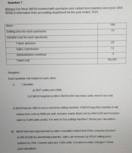 Menara Eye Wear (MEW) involved with spectacles and contact lens business since year 2000. 
Below is information from accounting department for the year ended 2023. 
Required: 
Each question not related to each other 
Calculate 
a) BEP (units) and (RM) 
b) If MEW targeted profit is RM 80,000 how many units need to be sold. 
ii) MEW had an offer to buy a new lens cutting machine. If MEW buys this machine it will 
reduce lens cost by RM6 per unit, increase yearly fixed cost by RM 8,000 and increase 
sales to 5,000 units yearly. It is wise to buy cutting machine? Show your calculation. 
iii) MEW had been approached by sales consultant stated that if this company incurred 
in RM 20,000 for advertising expense, sales can increase by 30% if selling price 
reduces by 10%. Current sales are 3,000 units. It is wise to make changes? Show 
your calculation.