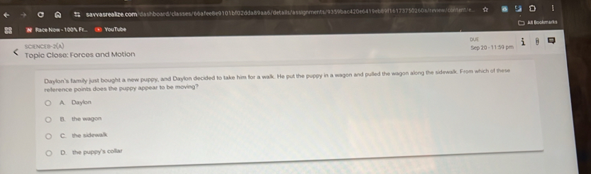 sawasrealize.com/dashboard/classes/66afee8e9101bf02dda89aa6/details/assignments/9359bac420e6419eb89f16173750260a/renew/content/e. ;
'N Race Now - 100% Fr... You Tube All Bookmarks
SCIENCEB 2(A) DUE
Topic Close: Forces and Motion Sep 20 - 11:59 pm
Daylon's family just bought a new puppy, and Daylon decided to take him for a walk. He put the puppy in a wagon and pulled the wagon along the sidewalk. From which of these
reference points does the puppy appear to be moving?
A. Daylon
B. the wagon
C. the sidewalk
D. the puppy's collar