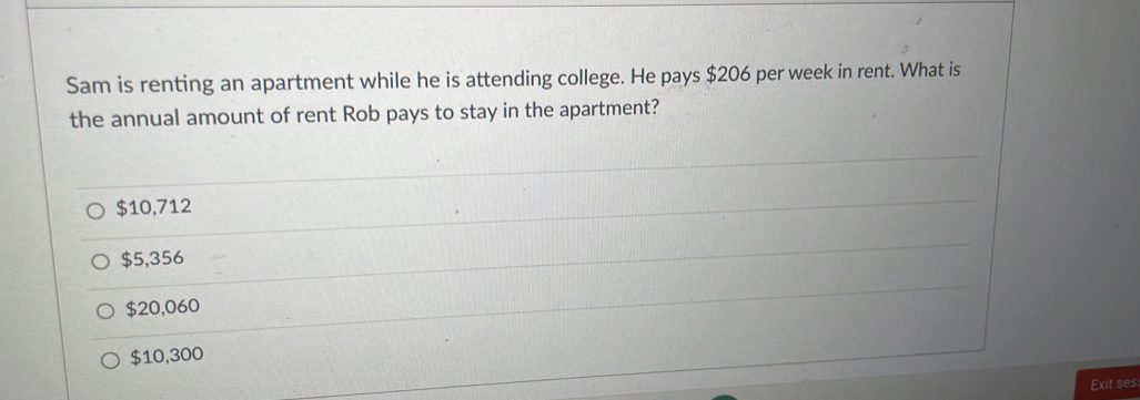 Sam is renting an apartment while he is attending college. He pays $206 per week in rent. What is
the annual amount of rent Rob pays to stay in the apartment?
$10,712
$5,356
$20,060
$10,300
Exit ses