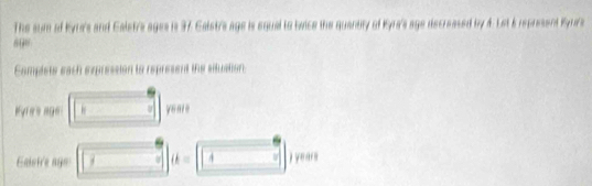 The surm of Eyn's and Caletr's ages is 37 Ealstra age is equal to twice the quantity of Kyra's age decreased by 4. Let 6 represent Byur's 
Camplets each expression to represent the situation 
Eyres age 
Caletre ago (k=