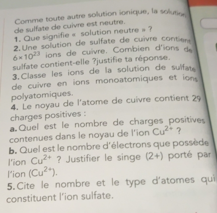 Comme toute autre solution ionique, la solution 
de sulfate de cuivre est neutre. 
1. Que signifie « solution neutre » ? 
2. Une solution de sulfate de cuivre contient
6* 10^(23) ions de cuivre. Combien d'ions de 
sulfate contient-elle ?justifie ta réponse. 
3.Classe les ions de la solution de sulfate 
de cuivre en ions monoatomiques et ions 
polyatomiques. 
4. Le noyau de l'atome de cuivre contient 29
charges positives : 
a Quel est le nombre de charges positives 
contenues dans le noyau de l’ion Cu^(2+) ? 
b. Quel est le nombre d'électrons que possède 
l’ion Cu^(2+) ? Justifier le singe (2+) porté par 
l’ion (Cu^(2+)). 
5.Cite le nombre et le type d'atomes qui 
constituent l’ion sulfate.