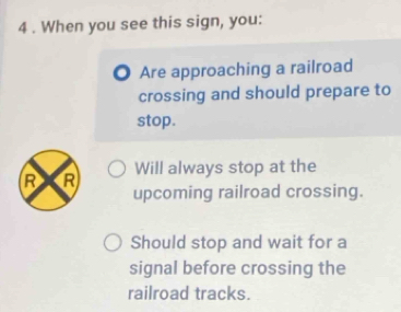 4 . When you see this sign, you: 
Are approaching a railroad 
crossing and should prepare to 
stop. 
R R Will always stop at the 
upcoming railroad crossing. 
Should stop and wait for a 
signal before crossing the 
railroad tracks.