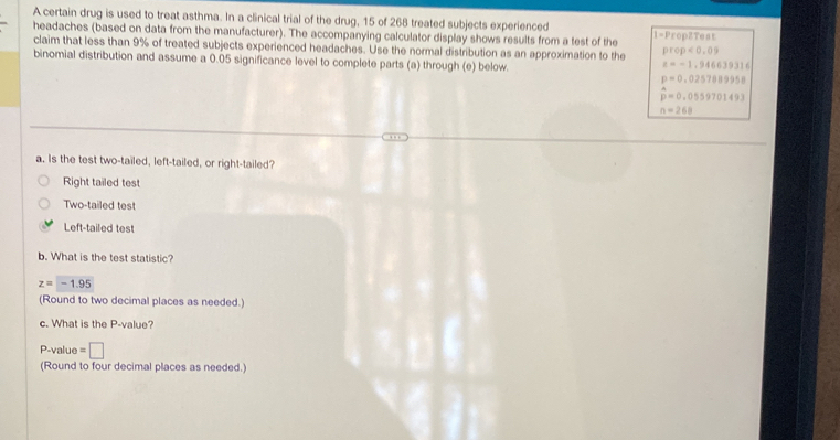 A certain drug is used to treat asthma. In a clinical trial of the drug, 15 of 268 treated subjects experienced
headaches (based on data from the manufacturer). The accompanying calculator display shows results from a test of the 1=Prop2Test
claim that less than 9% of treated subjects experienced headaches. Use the normal distribution as an approximation to the prop<0.09
binomial distribution and assume a 0.05 significance level to complete parts (a) through (e) below.
z=-1.946639316
p=0,0257889958
hat p=0.0559701493
n=268
a. Is the test two-tailed, left-tailed, or right-tailed?
Right tailed test
Two-tailed test
Left-tailed test
b. What is the test statistic?
z=-1.95
(Round to two decimal places as needed.)
c. What is the P -value?
P -value =□
(Round to four decimal places as needed.)