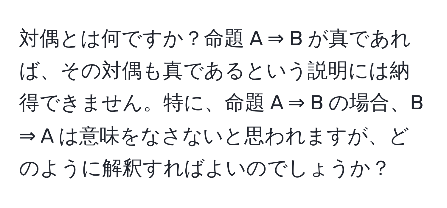 対偶とは何ですか？命題 A ⇒ B が真であれば、その対偶も真であるという説明には納得できません。特に、命題 A ⇒ B の場合、B ⇒ A は意味をなさないと思われますが、どのように解釈すればよいのでしょうか？