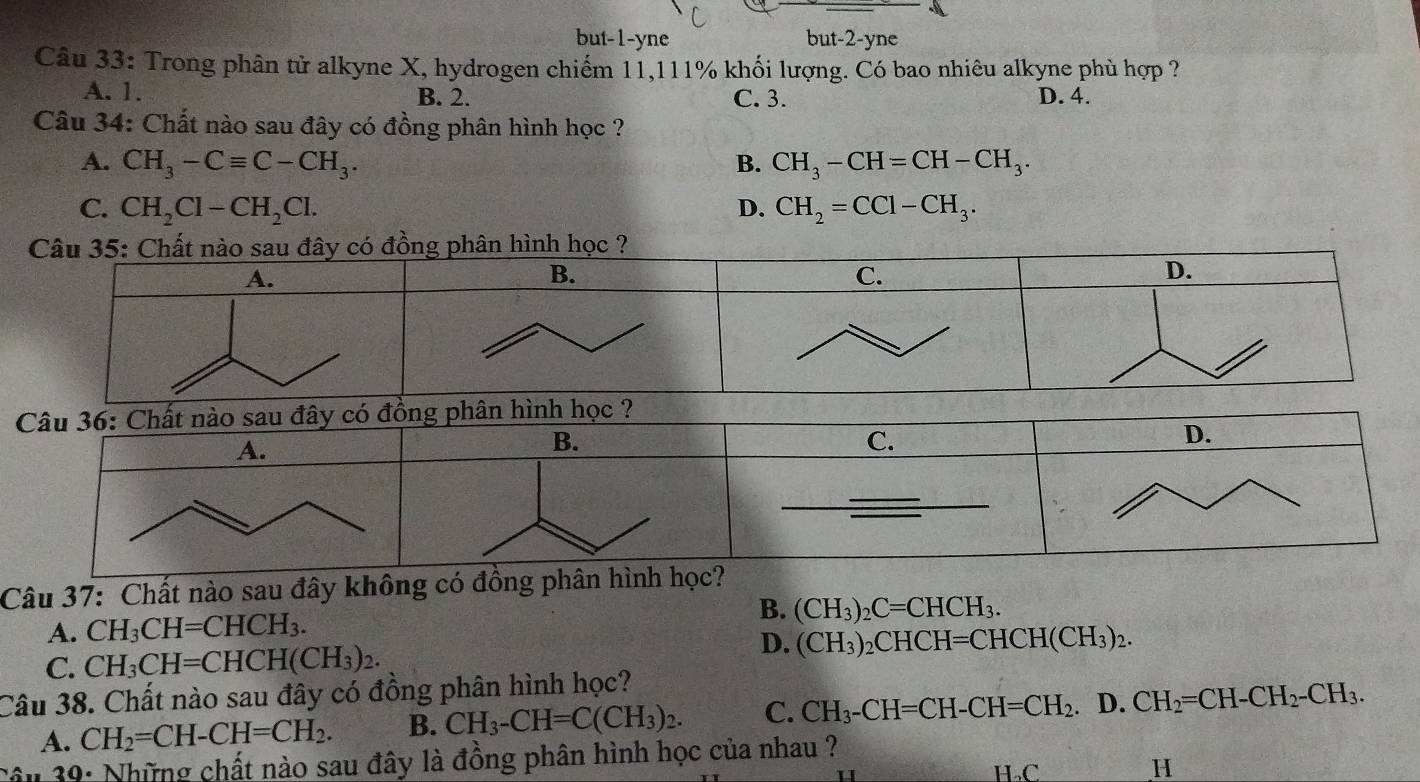 but-1-yne but -2 -yne
Câu 33: Trong phân tử alkyne X, hydrogen chiếm 11,111% khối lượng. Có bao nhiêu alkyne phù hợp ?
A. 1. B. 2. C. 3. D. 4.
Câu 34: Chất nào sau đây có đồng phân hình học ?
A. CH_3-Cequiv C-CH_3. B. CH_3-CH=CH-CH_3.
C. CH_2Cl-CH_2Cl. D. CH_2=CCl-CH_3. 
Câu 37: Chất nào sau đây không có đồ
A. CH_3CH=CHCH_3.
B. (CH_3)_2C=CHCH_3.
C. CH_3CH=CHCH(CH_3)_2.
D. (CH_3)_2CHCH=CHCH(CH_3)_2. 
Câu 38. Chất nào sau đây có đồng phân hình học?
A. CH_2=CH-CH=CH_2. B. CH_3-CH=C(CH_3)_2. C. CH_3-CH=CH-CH=CH_2. D. CH_2=CH-CH_2-CH_3. 
Câu 39: Những chất nào sau đây là đồng phân hình học của nhau ? H.C H