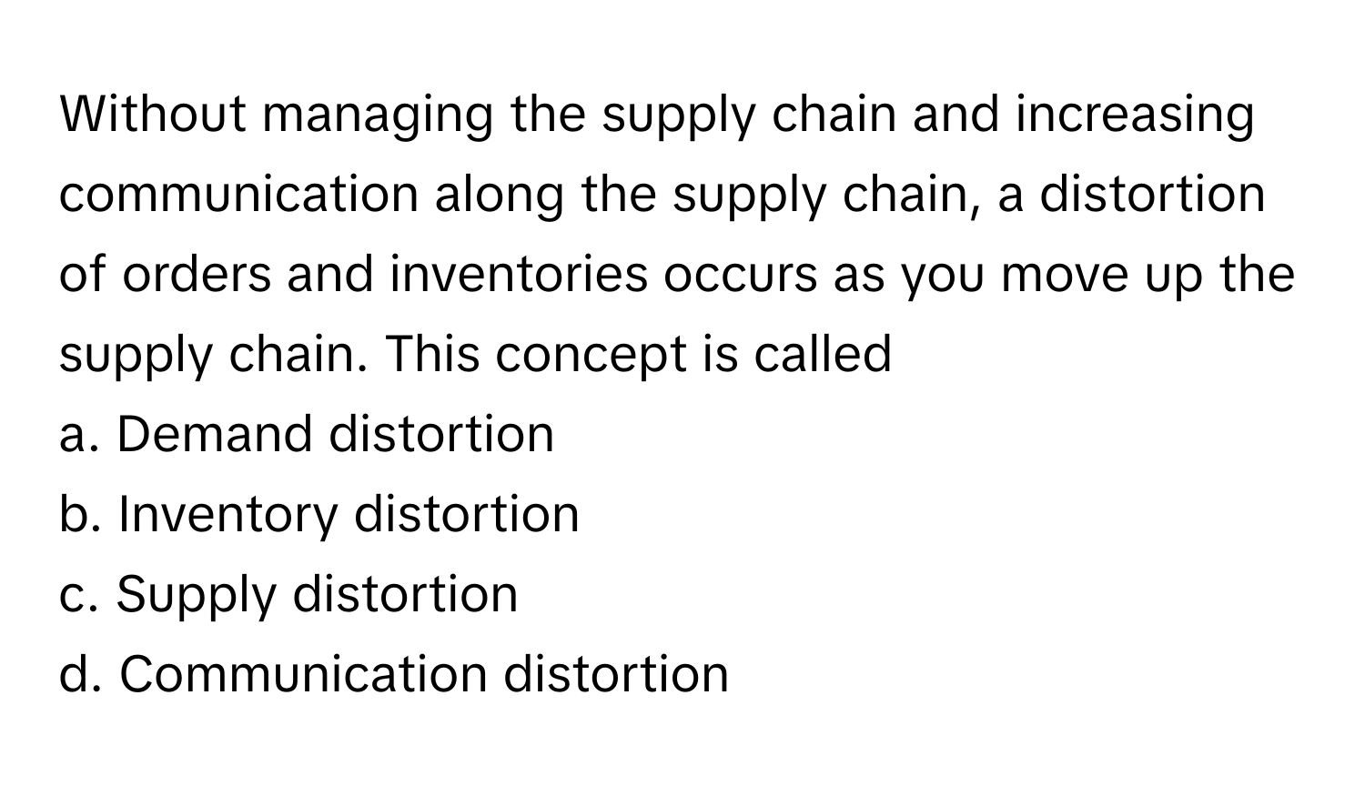 Without managing the supply chain and increasing communication along the supply chain, a distortion of orders and inventories occurs as you move up the supply chain. This concept is called

a. Demand distortion
b. Inventory distortion
c. Supply distortion
d. Communication distortion