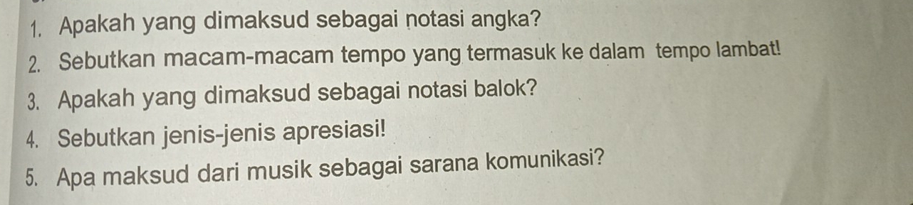 Apakah yang dimaksud sebagai notasi angka? 
2. Sebutkan macam-macam tempo yang termasuk ke dalam tempo lambat! 
3. Apakah yang dimaksud sebagai notasi balok? 
4. Sebutkan jenis-jenis apresiasi! 
5. Apa maksud dari musik sebagai sarana komunikasi?