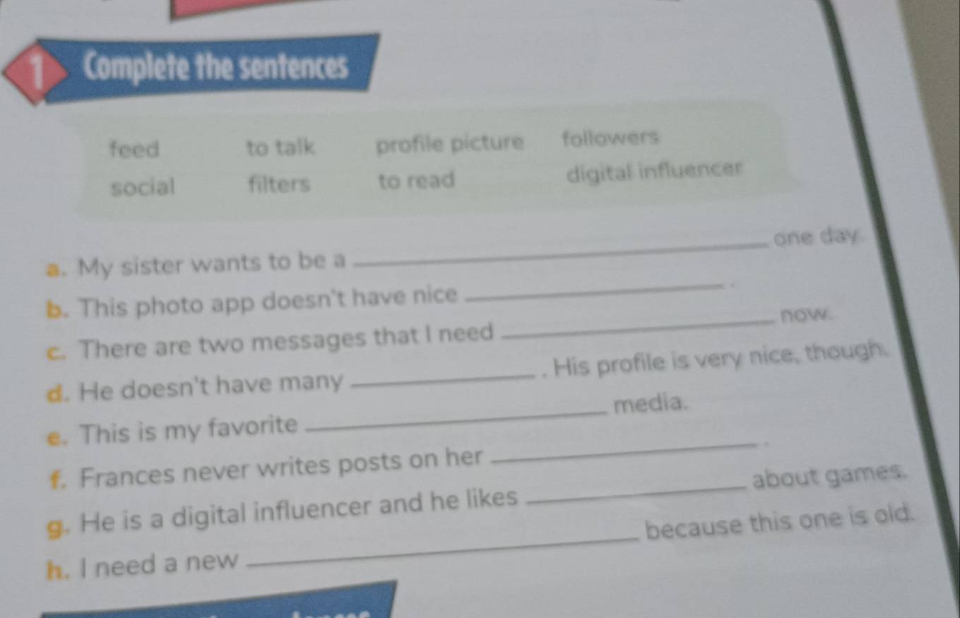 Complete the sentences 
feed to talk profile picture followers 
social filters to read digital influencer 
_ 
a. My sister wants to be a _one day 
b. This photo app doesn't have nice 
c. There are two messages that I need _now. 
_ 
d. He doesn't have many _. His profile is very nice, though. 
media. 
e. This is my favorite 
f. Frances never writes posts on her 
_. 
g. He is a digital influencer and he likes _about games. 
h. I need a new _because this one is old.