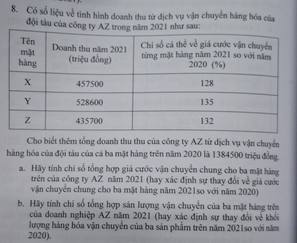 Có số liệu về tình hình doanh thu từ dịch vụ vận chuyền hàng hóa của 
đội tàu của công tsau 
Cho biết thêm tổng doanh thu thu của công ty AZ từ dịch vụ vận chuyển 
hàng hóa của đội tàu của cả ba mặt hàng trên năm 2020 là 1384500 triệu đồng. 
a. Hãy tính chỉ số tổng hợp giá cước vận chuyển chung cho ba mặt hàng 
trên của công ty AZ năm 2021 (hay xác định sự thay đổi về giá cước 
vận chuyển chung cho ba mặt hàng năm 2021so với năm 2020) 
b. Hãy tính chỉ số tổng hợp sản lượng vận chuyền của ba mặt hàng trên 
của doanh nghiệp AZ năm 2021 (hay xác định sự thay đồi về khổi 
lượng hàng hóa vận chuyền của ba sản phầm trên năm 2021so với năm 
2020).