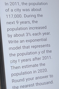 In 2011, the population 
of a city was about
117,000. During the 
next 9 years, the 
population increased 
by about 3% each year. 
Write an exponential 
model that represents 
the population y of the 
city t years after 2011. 
Then estimate the 
population in 2020. 
Round your answer to 
the nearest thousand.