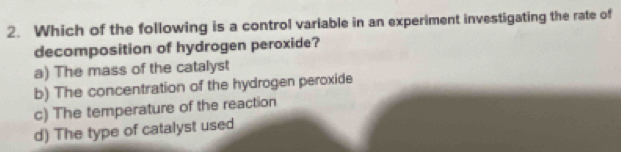 Which of the following is a control variable in an experiment investigating the rate of
decomposition of hydrogen peroxide?
a) The mass of the catalyst
b) The concentration of the hydrogen peroxide
c) The temperature of the reaction
d) The type of catalyst used