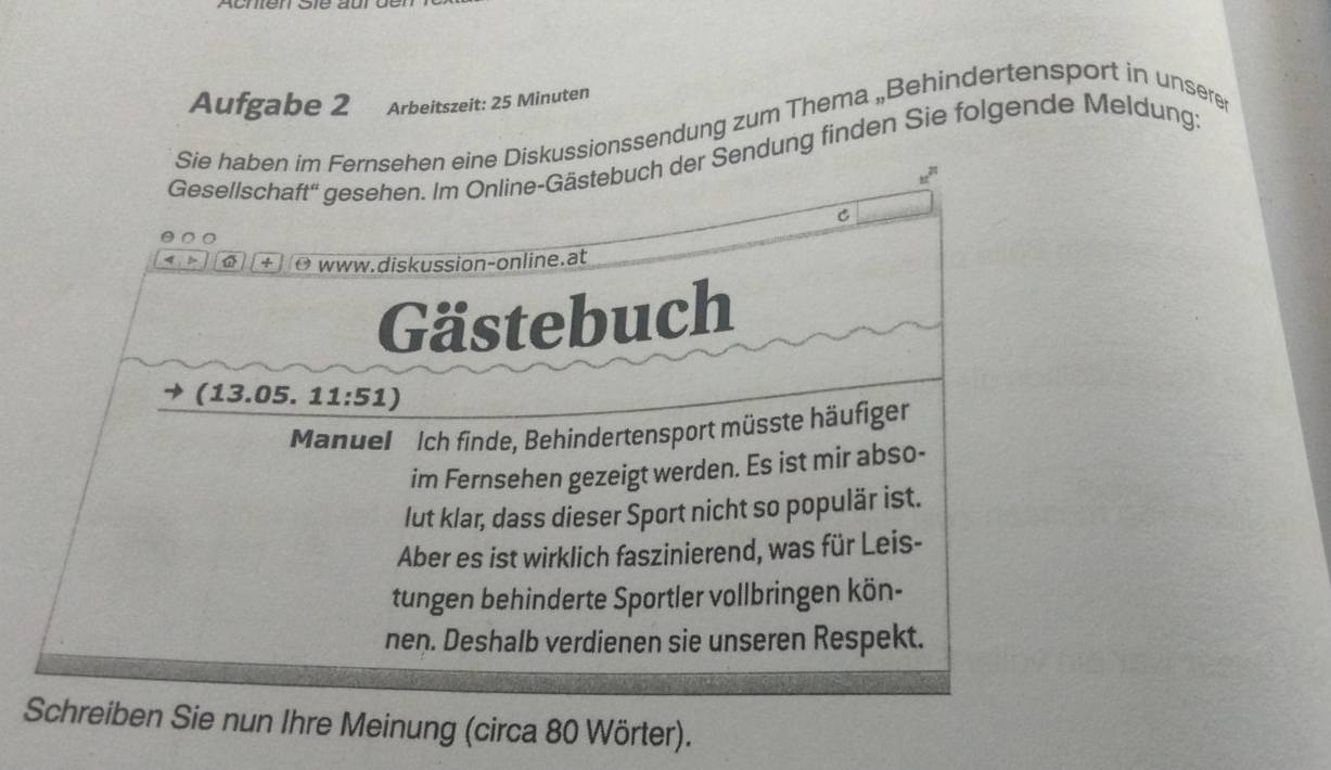 Aufgabe 2 Arbeitszeit: 25 Minuten 
Sie haben im Fernsehen eine Diskussionssendung zum Thema „Behindertensport in unsere 
Gesellschaft'' gesehen. Im Online-Gästebuch der Sendung finden Sie folgende Meldung:
u^(21)
C 
a + O www.diskussion-online.at 
Gästebuch 
(1 3.05.11:51)
Manuel Ich finde, Behindertensport müsste häufiger 
im Fernsehen gezeigt werden. Es ist mir abso- 
lut klar, dass dieser Sport nicht so populär ist. 
Aber es ist wirklich faszinierend, was für Leis- 
tungen behinderte Sportler vollbringen kön- 
nen. Deshalb verdienen sie unseren Respekt. 
Schreiben Sie nun Ihre Meinung (circa 80 Wörter).