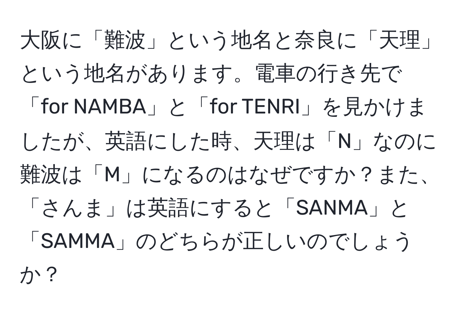 大阪に「難波」という地名と奈良に「天理」という地名があります。電車の行き先で「for NAMBA」と「for TENRI」を見かけましたが、英語にした時、天理は「N」なのに難波は「M」になるのはなぜですか？また、「さんま」は英語にすると「SANMA」と「SAMMA」のどちらが正しいのでしょうか？