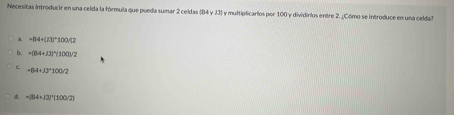 Necesitas introducir en una celda la fórmula que pueda sumar 2 celdas (B4 y J3) y multiplicarlos por 100 y dividirlos entre 2. ¿Cómo se introduce en una celda?
a. =B4+(J3)*100/(2
b. =(B4+J3)^*(100)/2
C.
=B4+J3^*100
d. =(B4+J3)^*(100/2)