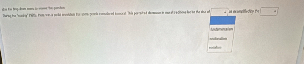 Usa the drop-down menu to ansaver the question
During the "roaving" 1920s, there was a social revolution that some people considered immoral. This perceived decrease in moral traditions led to the rise of □ as exemplified by the
fundamentalism
sectionalism
socialism