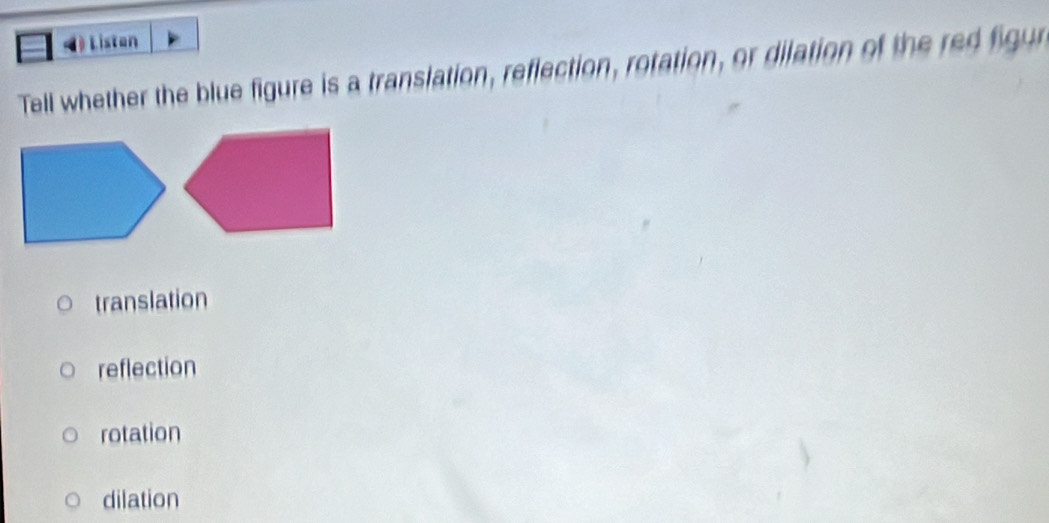 Listan
Tell whether the blue figure is a translation, reflection, rotation, or dilation of the red figr
translation
reflection
rotation
dilation