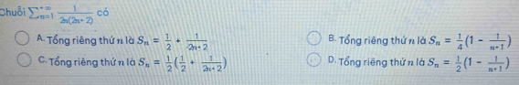 Chuỗi sumlimits  underline(n=1)^(∈fty) 1/2n(2n+2) co S_n= 1/4 (1- 1/n+1 )
A. Tổng riêng thứ n là S_n= 1/2 + 1/2n+2  B. Tổng riêng thứ n là
C. Tổng riêng thứ n là S_n= 1/2 ( 1/2 + 1/2n+2 ) D. Tổng riêng thứ n là S_n= 1/2 (1- 1/n+1 )