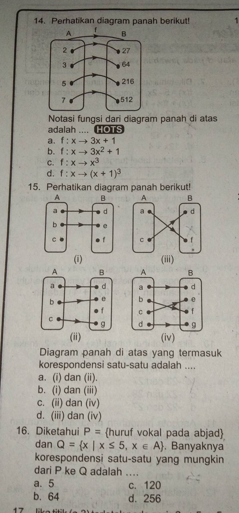 Perhatikan diagram panah berikut! 1
Notasi fungsi dari diagram panah di atas
adalah HOTS
a. f:xto 3x+1
b. f:xto 3x^2+1
C. f:xto x^3
d. f:xto (x+1)^3
15. Perhatikan diagram panah berikut!

(i) (iii)



(ii) (iv)
Diagram panah di atas yang termasuk
korespondensi satu-satu adalah ....
a. (i) dan (ii).
b. (i) dan (iii)
c. (ii) dan (iv)
d. (iii) dan (iv)
16. Diketahui P= huruf vokal pada abjad
dan Q= x|x≤ 5,x∈ A. Banyaknya
korespondensi satu-satu yang mungkin
dari P ke Q adalah ....
a. 5 c. 120
b. 64 d. 256