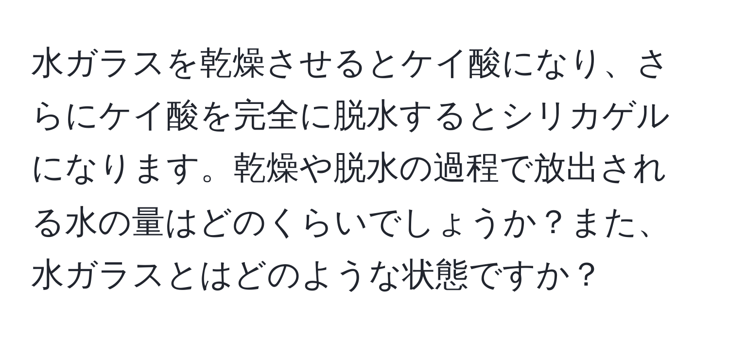 水ガラスを乾燥させるとケイ酸になり、さらにケイ酸を完全に脱水するとシリカゲルになります。乾燥や脱水の過程で放出される水の量はどのくらいでしょうか？また、水ガラスとはどのような状態ですか？