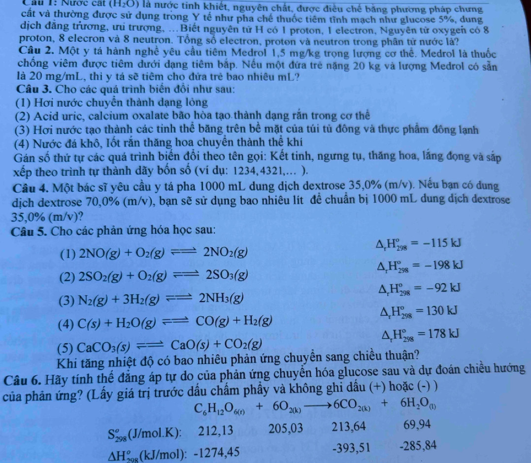 Cau 1: Nược cát (H_2O) là nước tinh khiết, nguyên chất, được điều chế bằng phường pháp chưng
cất và thường được sử dụng trong Y tế như pha chế thuốc tiêm tĩnh mạch như glucose 5%, dung
dịch đẳng trương, ưu trượng, ..Biết nguyên tử H có 1 proton, 1 electron, Nguyên tử oxygen có 8
proton, 8 elecron và 8 neutron. Tổng số electron, proton và neutron trong phân tử nước là?
Câu 2. Một y tá hành nghề yêu cầu tiêm Medrol 1,5 mg/kg trọng lượng cơ thể. Medrol là thuốc
chống viêm được tiêm dưới dạng tiêm bắp. Nếu một đứa trẻ nặng 20 kg và lượng Medrol có sẵn
là 20 mg/mL, thì y tá sẽ tiêm cho đứa trẻ bao nhiêu mL?
Câu 3. Cho các quá trình biến đồi như sau:
(1) Hơi nước chuyển thành dạng lỏng
(2) Acid uric, calcium oxalate bão hòa tạo thành dạng rắn trong cơ thể
(3) Hơi nước tạo thành các tinh thể băng trên bề mặt của túi tủ đông và thực phẩm đông lạnh
(4) Nước đá khô, Iốt rắn thăng hoa chuyền thành thể khí
Gán số thứ tự các quá trình biến đổi theo tên gọi: Kết tinh, ngưng tụ, thăng hoa, lắng đọng và sắp
xếp theo trình tự thành dãy bốn số (ví dụ: 1234,4321,... ).
Câu 4. Một bác sĩ yêu cầu y tá pha 1000 mL dung dịch dextrose 35,0% (m/v). Nếu bạn có dung
dịch dextrose 70,0% (m/v), bạn sẽ sử dụng bao nhiêu lít để chuẩn bị 1000 mL dung dịch dextrose
35,0% (m/v)?
Câu 5. Cho các phản ứng hóa học sau:
△ _rH_(298)°=-115kJ
(1) 2NO(g)+O_2(g)leftharpoons 2NO_2(g)
△ _rH_(298)°=-198kJ
(2) 2SO_2(g)+O_2(g)leftharpoons =2SO_3(g)
△ _rH_(298)°=-92kJ
(3) N_2(g)+3H_2(g)leftharpoons 2NH_3(g)
△ _rH_(298)^o=130kJ
(4) C(s)+H_2O(g)leftharpoons =CO(g)+H_2(g)
△ _rH_(298)°=178kJ
(5) CaCO_3(s)leftharpoons CaO(s)+CO_2(g)
Khi tăng nhiệt độ có bao nhiêu phản ứng chuyền sang chiều thuận?
Câu 6. Hãy tính thế đẳng áp tự do của phản ứng chuyển hóa glucose sau và dự đoán chiều hướng
của phản ứng? (Lấy giá trị trước dấu chẩm phẩy và không ghi dấu (+) hoặc (-) )
C_6H_12O_6(r)+6O_2(k)to 6CO_2(k)+6H_2O_(l)
S_(298)^o(J/mol.K):212, 13 205,03 213,64 69,94
△ H_(298)^o(kJ/mol):-1274 ,45 -393,51 -285,84