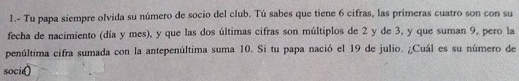 1.- Tu papa siempre olvida su número de socio del club. Tú sabes que tiene 6 cifras, las primeras cuatro son con su 
fecha de nacimiento (día y mes), y que las dos últimas cifras son múltiplos de 2 y de 3, y que suman 9, pero la 
penúltima cifra sumada con la antepenúltima suma 10. Si tu papa nació el 19 de julio. ¿Cuál es su número de 
soci()