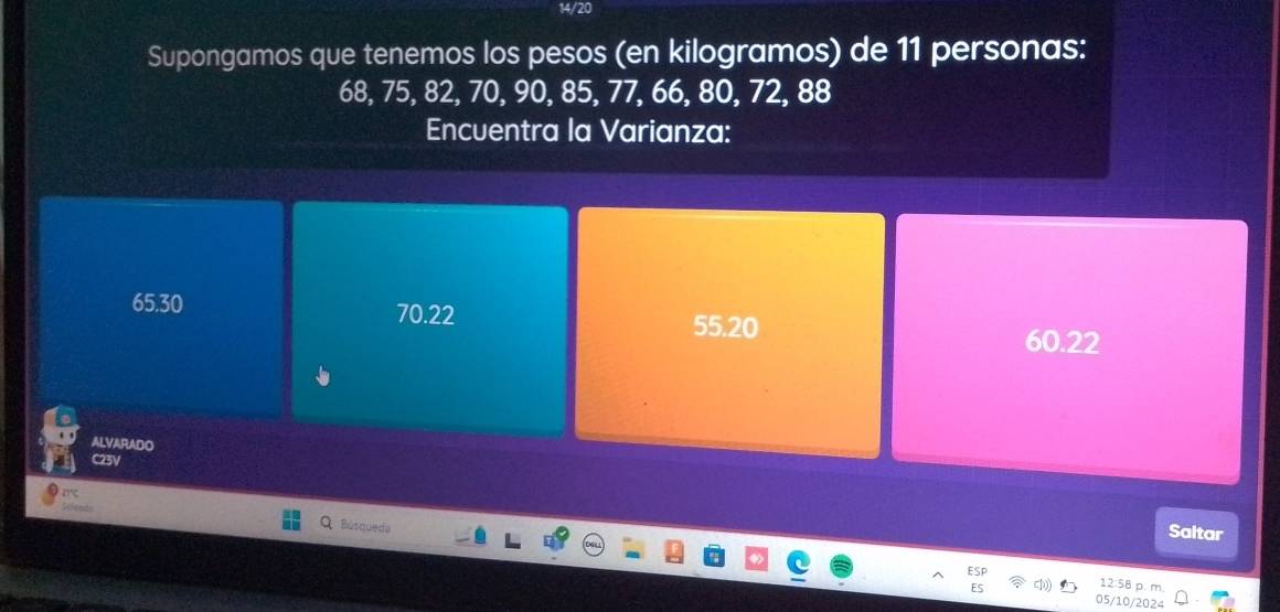 14/20
Supongamos que tenemos los pesos (en kilogramos) de 11 personas:
68, 75, 82, 70, 90, 85, 77, 66, 80, 72, 88
Encuentra la Varianza:
65.30 70.22
55.20 60.22
ALVARADO
C23V
Búsqueda
Saltar
12:58 p. m
05/10/2024