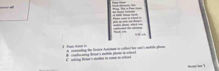 Puan Ainur
nswer all Good afteroon, Mrs
Wong. This is Puan Ainur,
the Senior Assistant
of SMK Taman Jusoh.
Please come to school to
pick up your son Brian's
mobile phone, which was
confiscated this morning.
Thank you. 9.50 a.m
2 Puan Ainur is
A reminding the Senior Assistant to collect her son’s mobile phone
B confiscating Brian's mobile phone in school
C asking Brian's mother to come to school
Model Test 1