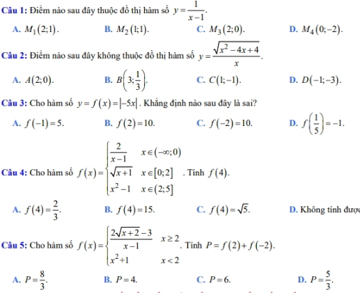 Điểm nào sau đây thuộc đồ thị hàm số y= 1/x-1 .
A. M_1(2;1). B. M_2(1;1). C. M_3(2;0). D. M_4(0;-2). 
Câu 2: Điểm nào sau đây không thuộc đồ thị hàm số y= (sqrt(x^2-4x+4))/x .
A. A(2;0). B. B(3; 1/3 ). C. C(1;-1). D. D(-1;-3). 
Câu 3: Cho hàm số y=f(x)=|-5x|. Khẳng định nào sau đây là sai?
A. f(-1)=5. B. f(2)=10. C. f(-2)=10. D. f( 1/5 )=-1. 
Câu 4: Cho hàm số f(x)=beginarrayl  2/x-1 x∈ (-∈fty ,0) sqrt(x+1)x∈ [0,2] x^2-1x∈ (2.5]endarray. Tinh f(4).
A. f(4)= 2/3 . B. f(4)=15. C. f(4)=sqrt(5). D. Không tính được
Câu 5: Cho hàm số f(x)=beginarrayl  (2sqrt(x+2)-3)/x-1 x≥ 2 x^2+1x<2endarray. Tinh P=f(2)+f(-2).
A. P= 8/3 . B. P=4. C. P=6. D. P= 5/3 .