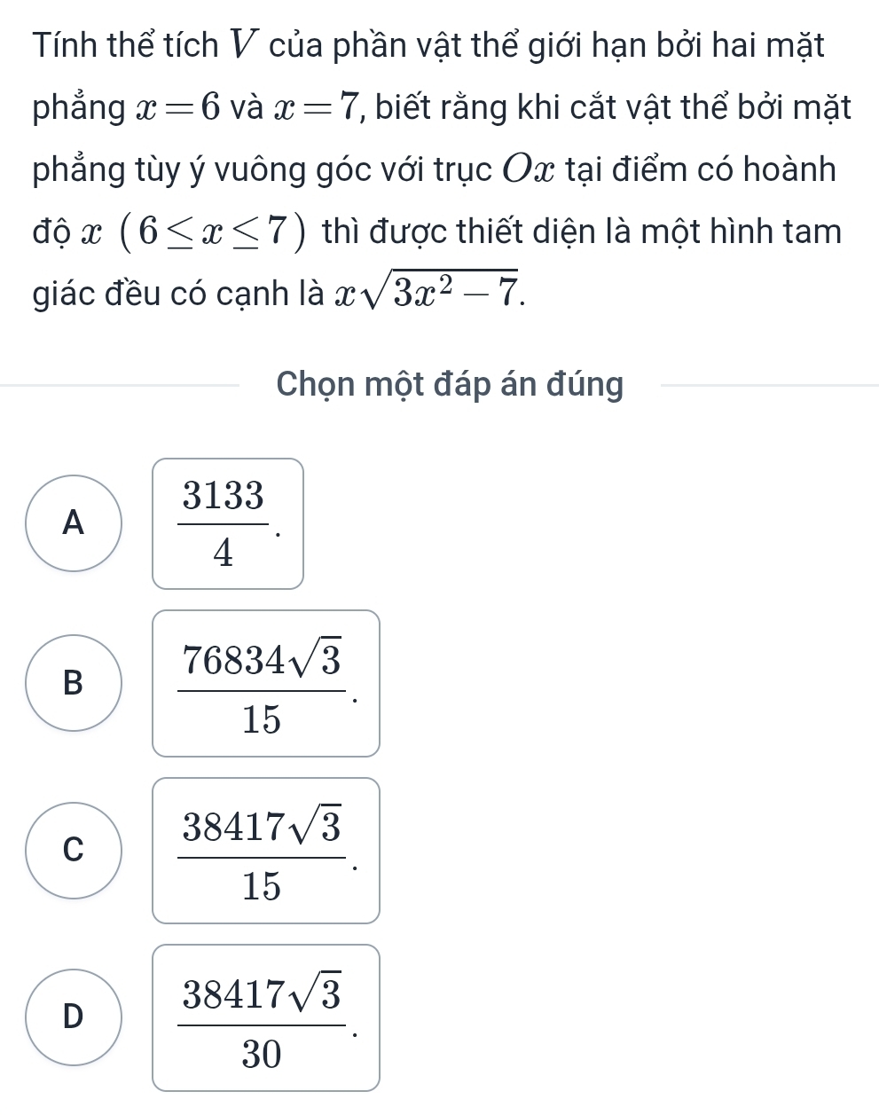 Tính thể tích V của phần vật thể giới hạn bởi hai mặt
phẳng x=6 và x=7 7 biết rằng khi cắt vật thể bởi mặt
phẳng tùy ý vuông góc với trục Ox tại điểm có hoành
độ x(6≤ x≤ 7) thì được thiết diện là một hình tam
giác đều có cạnh là xsqrt(3x^2-7). 
Chọn một đáp án đúng
A  3133/4 .
B  76834sqrt(3)/15 .
C  38417sqrt(3)/15 .
D  38417sqrt(3)/30 .