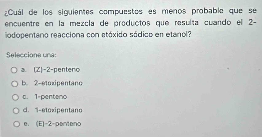 ¿Cuál de los siguientes compuestos es menos probable que se
encuentre en la mezcla de productos que resulta cuando el 2 -
iodopentano reacciona con etóxido sódico en etanol?
Seleccione una:
a. (Z) -2 -penteno
b. 2 -etoxipentano
c. 1 -penteno
d. 1 -etoxipentano
e, (E) -2 -penteno