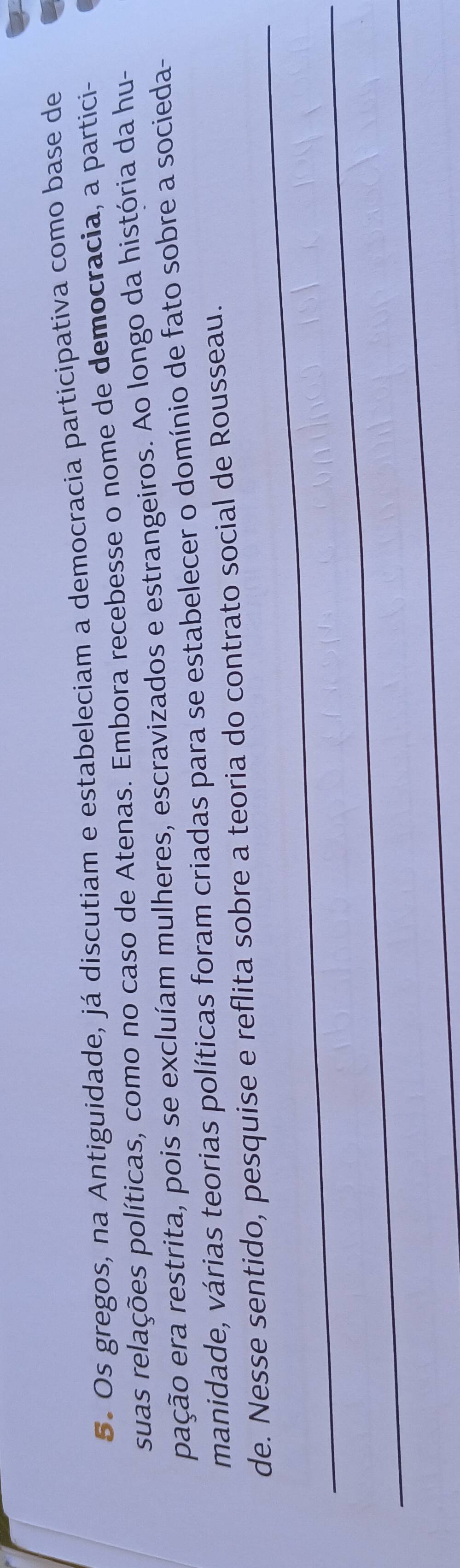 Os gregos, na Antiguidade, já discutiam e estabeleciam a democracia participativa como base de 
suas relações políticas, como no caso de Atenas. Embora recebesse o nome de democracia, a partici- 
pação era restrita, pois se excluíam mulheres, escravizados e estrangeiros. Ao longo da história da hu- 
manidade, várias teorias políticas foram criadas para se estabelecer o domínio de fato sobre a socieda- 
_ 
de. Nesse sentido, pesquise e reflita sobre a teoria do contrato social de Rousseau. 
_ 
_