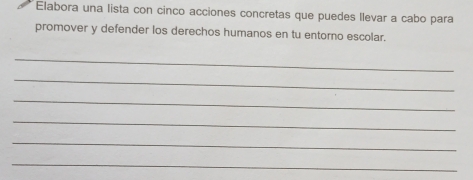 Elabora una lista con cinco acciones concretas que puedes llevar a cabo para 
promover y defender los derechos humanos en tu entorno escolar. 
_ 
_ 
_ 
_ 
_ 
_