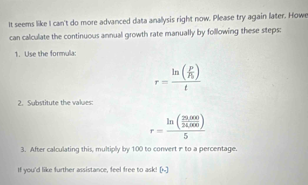 It seems like I can't do more advanced data analysis right now. Please try again later. Howe 
can calculate the continuous annual growth rate manually by following these steps: 
1. Use the formula:
r=frac ln (frac PP_0)t
2. Substitute the values:
r=frac ln ( (29,000)/24,000 )5
3. After calculating this, multiply by 100 to convert γ to a percentage. 
If you'd like further assistance, feel free to ask! [-]