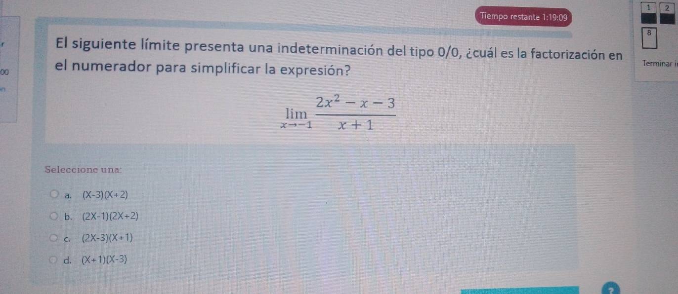 1 2
Tiempo restante 1:19:09
8
El siguiente límite presenta una indeterminación del tipo 0/0, ¿cuál es la factorización en
00 el numerador para simplificar la expresión?
Terminar ir
limlimits _xto -1 (2x^2-x-3)/x+1 
Seleccione una:
a. (X-3)(X+2)
b. (2X-1)(2X+2)
C. (2X-3)(X+1)
d. (X+1)(X-3)