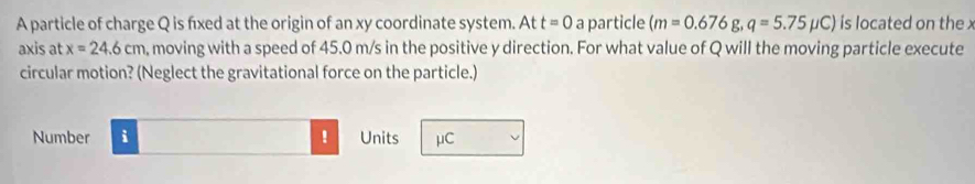 A particle of charge Q is fxed at the origin of an xy coordinate system. At t=0 a particle (m=0.676g, q=5.75mu C) is located on the x
axis at x=24.6cm , moving with a speed of 45.0 m/s in the positive y direction. For what value of Q will the moving particle execute 
circular motion? (Neglect the gravitational force on the particle.) 
Number i Units μC