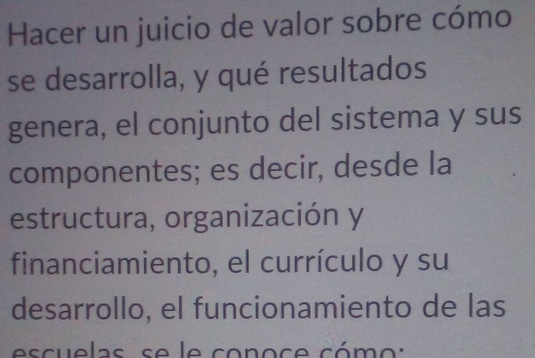 Hacer un juicio de valor sobre cómo 
se desarrolla, y qué resultados 
genera, el conjunto del sistema y sus 
componentes; es decir, desde la 
estructura, organización y 
financiamiento, el currículo y su 
desarrollo, el funcionamiento de las 
escuelas se le conoce cómo :