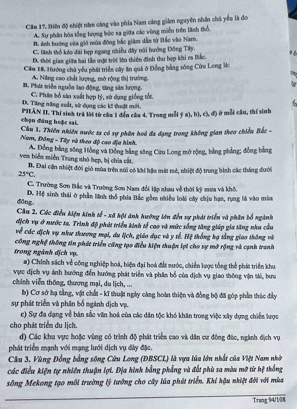 Biên độ nhiệt năm càng vào phía Nam càng giảm nguyên nhân chủ yếu là do
A. Sự phân hóa tổng lượng bức xạ giữa các vùng miền trên lãnh thổ.
B. ảnh hưởng của gió mùa đông bắc giảm dần từ Bắc vào Nam.
C. lãnh thổ kéo dài hẹp ngang nhiều dãy núi hướng Đông Tây.
a b
D. thời gian giữa hai lần mặt trời lên thiên đỉnh thu hẹp khi ra Bắc.
Câu 18. Hướng chủ yều phát triển cây ăn quả ở Đồng bằng sông Cửu Long là:
on
A. Nâng cao chất lượng, mở rộng thị trường.
B. Phát triển nguồn lao động, tăng sản lượng.
lg
C. Phân bố sản xuất hợp lý, sử dụng giống tốt.
D. Tăng năng suất, sử dụng các kĩ thuật mới.
a
PHÀN II. Thí sinh trả lời từ câu 1 đến câu 4. Trong mỗi ý a), b), c), d) ở mỗi câu, thí sinh
chọn đúng hoặc sai.
Câu 1. Thiên nhiên nước ta có sự phân hoá đa dạng trong không gian theo chiều Bắc -
Nam, Đông - Tây và theo độ cao địa hình.
A. Đồng bằng sông Hồng và Đồng bằng sông Cửu Long mở rộng, bằng phẳng; đồng bằng
ven biển miền Trung nhỏ hẹp, bị chia cắt.
B. Đai cận nhiệt đới gió mùa trên núi có khí hậu mát mè, nhiệt độ trung bình các tháng dưới
25°C.
C. Trường Sơn Bắc và Trường Sơn Nam đối lập nhau về thời kỳ mưa và khô.
D. Hệ sinh thái ở phần lãnh thổ phía Bắc gồm nhiều loài cây chịu hạn, rụng lá vào mùa
đông.
Câu 2. Các điều kiện kinh tế - xã hội ảnh hưởng lớn đến sự phát triển và phân bố ngành
dịch vụ ở nước ta. Trình độ phát triển kinh tế cao và mức sống tăng giúp gia tăng nhu cầu
về các dịch vụ như thương mại, du lịch, giáo dục và y tế. Hệ thống hạ tầng giao thông và
công nghệ thông tin phát triển cũng tạo điều kiện thuận lợi cho sự mở rộng và cạnh tranh
trong ngành dịch vụ.
a) Chính sách về công nghiệp hoá, hiện đại hoá đất nước, chiến lược tổng thể phát triển khu
vực dịch vụ ảnh hưởng đến hướng phát triển và phân bố của dịch vụ giao thông vận tải, bưu
chính viễn thông, thương mại, du lịch, ...
b) Cơ sở hạ tầng, vật chất - kĩ thuật ngày càng hoàn thiện và đồng bộ đã góp phần thúc đầy
sự phát triển và phân bố ngành dịch vụ.
c) Sự đa dạng về bản sắc văn hoá của các dân tộc khó khăn trong việc xây dựng chiến lược
cho phát triển du lịch.
d) Các khu vực hoặc vùng có trình độ phát triển cao và dân cư đông đúc, ngành dịch vụ
phát triển mạnh với mạng lưới dịch vụ dày đặc.
Câu 3. Vùng Đồng bằng sông Cửu Long (ĐBSCL) là vựa lúa lớn nhất của Việt Nam nhờ
các điều kiện tự nhiên thuận lợi. Địa hình bằng phẳng và đất phù sa màu mỡ từ hệ thống
sông Mekong tạo môi trường lý tưởng cho cây lúa phát triển. Khí hậu nhiệt đới với mùa
Trang 94/108